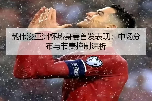 戴伟浚亚洲杯热身赛首发表现：中场分布与节奏控制深析